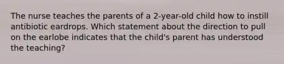 The nurse teaches the parents of a 2-year-old child how to instill antibiotic eardrops. Which statement about the direction to pull on the earlobe indicates that the child's parent has understood the teaching?