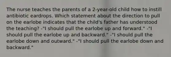 The nurse teaches the parents of a 2-year-old child how to instill antibiotic eardrops. Which statement about the direction to pull on the earlobe indicates that the child's father has understood the teaching? -"I should pull the earlobe up and forward." -"I should pull the earlobe up and backward." -"I should pull the earlobe down and outward." -"I should pull the earlobe down and backward."