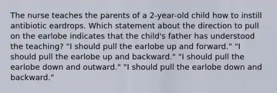 The nurse teaches the parents of a 2-year-old child how to instill antibiotic eardrops. Which statement about the direction to pull on the earlobe indicates that the child's father has understood the teaching? "I should pull the earlobe up and forward." "I should pull the earlobe up and backward." "I should pull the earlobe down and outward." "I should pull the earlobe down and backward."