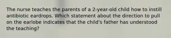 The nurse teaches the parents of a 2-year-old child how to instill antibiotic eardrops. Which statement about the direction to pull on the earlobe indicates that the child's father has understood the teaching?