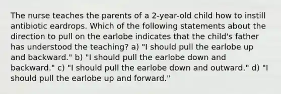 The nurse teaches the parents of a 2-year-old child how to instill antibiotic eardrops. Which of the following statements about the direction to pull on the earlobe indicates that the child's father has understood the teaching? a) "I should pull the earlobe up and backward." b) "I should pull the earlobe down and backward." c) "I should pull the earlobe down and outward." d) "I should pull the earlobe up and forward."