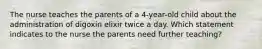 The nurse teaches the parents of a 4-year-old child about the administration of digoxin elixir twice a day. Which statement indicates to the nurse the parents need further teaching?