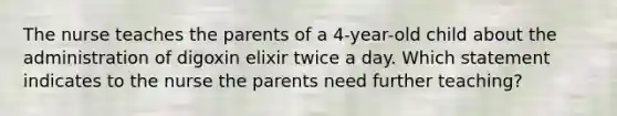 The nurse teaches the parents of a 4-year-old child about the administration of digoxin elixir twice a day. Which statement indicates to the nurse the parents need further teaching?