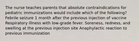 The nurse teaches parents that absolute contraindications for pediatric immunizations would include which of the following? Febrile seizure 1 month after the previous injection of vaccine Respiratory illness with low-grade fever. Soreness, redness, and swelling at the previous injection site Anaphylactic reaction to previous immunization