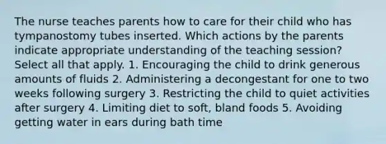 The nurse teaches parents how to care for their child who has tympanostomy tubes inserted. Which actions by the parents indicate appropriate understanding of the teaching session? Select all that apply. 1. Encouraging the child to drink generous amounts of fluids 2. Administering a decongestant for one to two weeks following surgery 3. Restricting the child to quiet activities after surgery 4. Limiting diet to soft, bland foods 5. Avoiding getting water in ears during bath time