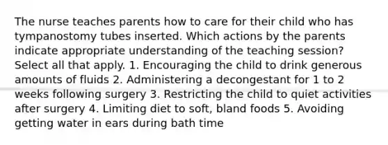 The nurse teaches parents how to care for their child who has tympanostomy tubes inserted. Which actions by the parents indicate appropriate understanding of the teaching session? Select all that apply. 1. Encouraging the child to drink generous amounts of fluids 2. Administering a decongestant for 1 to 2 weeks following surgery 3. Restricting the child to quiet activities after surgery 4. Limiting diet to soft, bland foods 5. Avoiding getting water in ears during bath time