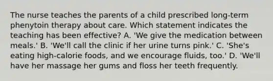 The nurse teaches the parents of a child prescribed long-term phenytoin therapy about care. Which statement indicates the teaching has been effective? A. 'We give the medication between meals.' B. 'We'll call the clinic if her urine turns pink.' C. 'She's eating high-calorie foods, and we encourage fluids, too.' D. 'We'll have her massage her gums and floss her teeth frequently.