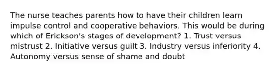 The nurse teaches parents how to have their children learn impulse control and cooperative behaviors. This would be during which of Erickson's stages of development? 1. Trust versus mistrust 2. Initiative versus guilt 3. Industry versus inferiority 4. Autonomy versus sense of shame and doubt