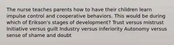 The nurse teaches parents how to have their children learn impulse control and cooperative behaviors. This would be during which of Erikson's stages of development? Trust versus mistrust Initiative versus guilt Industry versus inferiority Autonomy versus sense of shame and doubt