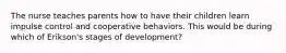 The nurse teaches parents how to have their children learn impulse control and cooperative behaviors. This would be during which of Erikson's stages of development?