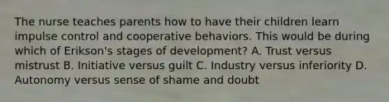 The nurse teaches parents how to have their children learn impulse control and cooperative behaviors. This would be during which of Erikson's stages of development? A. Trust versus mistrust B. Initiative versus guilt C. Industry versus inferiority D. Autonomy versus sense of shame and doubt