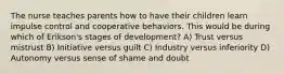 The nurse teaches parents how to have their children learn impulse control and cooperative behaviors. This would be during which of Erikson's stages of development? A) Trust versus mistrust B) Initiative versus guilt C) Industry versus inferiority D) Autonomy versus sense of shame and doubt