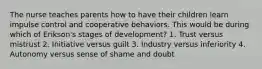 The nurse teaches parents how to have their children learn impulse control and cooperative behaviors. This would be during which of Erikson's stages of development? 1. Trust versus mistrust 2. Initiative versus guilt 3. Industry versus inferiority 4. Autonomy versus sense of shame and doubt