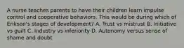 A nurse teaches parents to have their children learn impulse control and cooperative behaviors. This would be during which of Erikson's stages of development? A. Trust vs mistrust B. Initiative vs guilt C. Industry vs inferiority D. Autonomy versus sense of shame and doubt