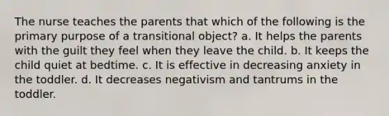 The nurse teaches the parents that which of the following is the primary purpose of a transitional object? a. It helps the parents with the guilt they feel when they leave the child. b. It keeps the child quiet at bedtime. c. It is effective in decreasing anxiety in the toddler. d. It decreases negativism and tantrums in the toddler.