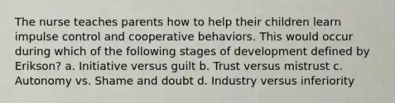 The nurse teaches parents how to help their children learn impulse control and cooperative behaviors. This would occur during which of the following stages of development defined by Erikson? a. Initiative versus guilt b. Trust versus mistrust c. Autonomy vs. Shame and doubt d. Industry versus inferiority