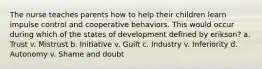 The nurse teaches parents how to help their children learn impulse control and cooperative behaviors. This would occur during which of the states of development defined by erikson? a. Trust v. Mistrust b. Initiative v. Guilt c. Industry v. Inferiority d. Autonomy v. Shame and doubt