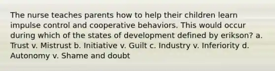 The nurse teaches parents how to help their children learn impulse control and cooperative behaviors. This would occur during which of the states of development defined by erikson? a. Trust v. Mistrust b. Initiative v. Guilt c. Industry v. Inferiority d. Autonomy v. Shame and doubt