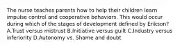 The nurse teaches parents how to help their children learn impulse control and cooperative behaviors. This would occur during which of the stages of development defined by Erikson? A.Trust versus mistrust B.Initiative versus guilt C.Industry versus inferiority D.Autonomy vs. Shame and doubt