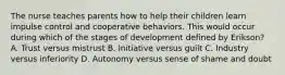 The nurse teaches parents how to help their children learn impulse control and cooperative behaviors. This would occur during which of the stages of development defined by Erikson? A. Trust versus mistrust B. Initiative versus guilt C. Industry versus inferiority D. Autonomy versus sense of shame and doubt