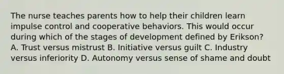 The nurse teaches parents how to help their children learn impulse control and cooperative behaviors. This would occur during which of the stages of development defined by Erikson? A. Trust versus mistrust B. Initiative versus guilt C. Industry versus inferiority D. Autonomy versus sense of shame and doubt