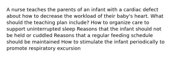 A nurse teaches the parents of an infant with a cardiac defect about how to decrease the workload of their baby's heart. What should the teaching plan include? How to organize care to support uninterrupted sleep Reasons that the infant should not be held or cuddled Reasons that a regular feeding schedule should be maintained How to stimulate the infant periodically to promote respiratory excursion