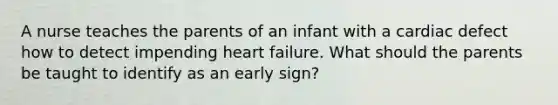 A nurse teaches the parents of an infant with a cardiac defect how to detect impending heart failure. What should the parents be taught to identify as an early sign?