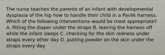 The nurse teaches the parents of an infant with developmental dysplasia of the hip how to handle their child in a Pavlik harness. Which of the following interventions would be most appropriate? A. fitting the diaper under the straps B. leaving the harness off while the infant sleeps C. checking for the skin redness under straps every other day D. putting powder on the skin under the straps every day