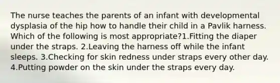 The nurse teaches the parents of an infant with developmental dysplasia of the hip how to handle their child in a Pavlik harness. Which of the following is most appropriate?1.Fitting the diaper under the straps. 2.Leaving the harness off while the infant sleeps. 3.Checking for skin redness under straps every other day. 4.Putting powder on the skin under the straps every day.