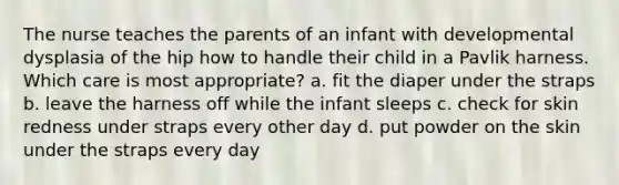 The nurse teaches the parents of an infant with developmental dysplasia of the hip how to handle their child in a Pavlik harness. Which care is most appropriate? a. fit the diaper under the straps b. leave the harness off while the infant sleeps c. check for skin redness under straps every other day d. put powder on the skin under the straps every day