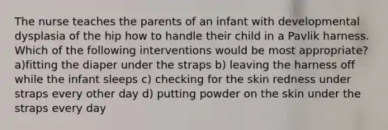 The nurse teaches the parents of an infant with developmental dysplasia of the hip how to handle their child in a Pavlik harness. Which of the following interventions would be most appropriate? a)fitting the diaper under the straps b) leaving the harness off while the infant sleeps c) checking for the skin redness under straps every other day d) putting powder on the skin under the straps every day