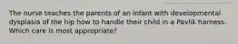 The nurse teaches the parents of an infant with developmental dysplasia of the hip how to handle their child in a Pavlik harness. Which care is most appropriate?