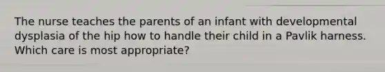 The nurse teaches the parents of an infant with developmental dysplasia of the hip how to handle their child in a Pavlik harness. Which care is most appropriate?