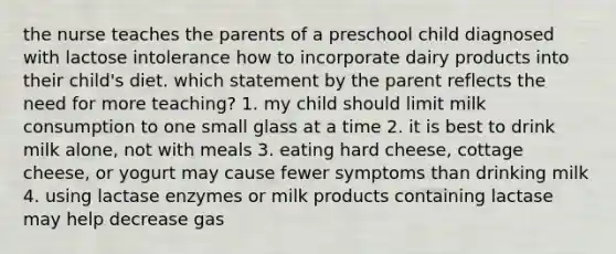 the nurse teaches the parents of a preschool child diagnosed with lactose intolerance how to incorporate dairy products into their child's diet. which statement by the parent reflects the need for more teaching? 1. my child should limit milk consumption to one small glass at a time 2. it is best to drink milk alone, not with meals 3. eating hard cheese, cottage cheese, or yogurt may cause fewer symptoms than drinking milk 4. using lactase enzymes or milk products containing lactase may help decrease gas