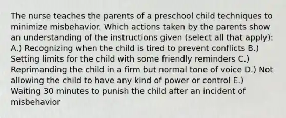 The nurse teaches the parents of a preschool child techniques to minimize misbehavior. Which actions taken by the parents show an understanding of the instructions given (select all that apply): A.) Recognizing when the child is tired to prevent conflicts B.) Setting limits for the child with some friendly reminders C.) Reprimanding the child in a firm but normal tone of voice D.) Not allowing the child to have any kind of power or control E.) Waiting 30 minutes to punish the child after an incident of misbehavior