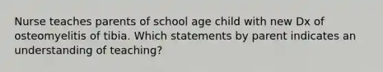 Nurse teaches parents of school age child with new Dx of osteomyelitis of tibia. Which statements by parent indicates an understanding of teaching?