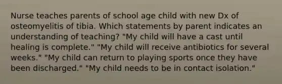 Nurse teaches parents of school age child with new Dx of osteomyelitis of tibia. Which statements by parent indicates an understanding of teaching? "My child will have a cast until healing is complete." "My child will receive antibiotics for several weeks." "My child can return to playing sports once they have been discharged." "My child needs to be in contact isolation."