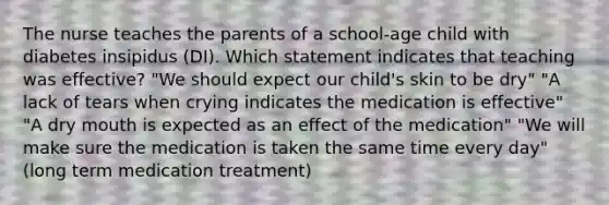 The nurse teaches the parents of a school-age child with diabetes insipidus (DI). Which statement indicates that teaching was effective? "We should expect our child's skin to be dry" "A lack of tears when crying indicates the medication is effective" "A dry mouth is expected as an effect of the medication" "We will make sure the medication is taken the same time every day" (long term medication treatment)