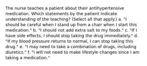 The nurse teaches a patient about their antihypertensive medication. Which statements by the patient indicate understanding of the teaching? (Select all that apply.) a. "I should be careful when I stand up from a chair when I start this medication." b. "I should not add extra salt to my foods." c. "If I have side effects, I should stop taking the drug immediately." d. "If my blood pressure returns to normal, I can stop taking this drug." e. "I may need to take a combination of drugs, including diuretics." f. "I will not need to make lifestyle changes since I am taking a medication."