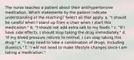 The nurse teaches a patient about their antihypertensive medication. Which statements by the patient indicate understanding of the teaching? Select all that apply. a. "I should be careful when I stand up from a chair when I start this medication." b. "I should not add extra salt to my foods." c. "If I have side effects, I should stop taking the drug immediately." d. "If my blood pressure returns to normal, I can stop taking this drug." e. "I may need to take a combination of drugs, including diuretics." f. "I will not need to make lifestyle changes since I am taking a medication."