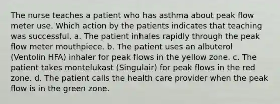 The nurse teaches a patient who has asthma about peak flow meter use. Which action by the patients indicates that teaching was successful. a. The patient inhales rapidly through the peak flow meter mouthpiece. b. The patient uses an albuterol (Ventolin HFA) inhaler for peak flows in the yellow zone. c. The patient takes montelukast (Singulair) for peak flows in the red zone. d. The patient calls the health care provider when the peak flow is in the green zone.