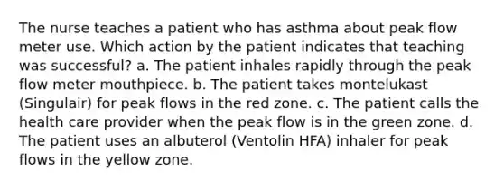 The nurse teaches a patient who has asthma about peak flow meter use. Which action by the patient indicates that teaching was successful? a. The patient inhales rapidly through the peak flow meter mouthpiece. b. The patient takes montelukast (Singulair) for peak flows in the red zone. c. The patient calls the health care provider when the peak flow is in the green zone. d. The patient uses an albuterol (Ventolin HFA) inhaler for peak flows in the yellow zone.