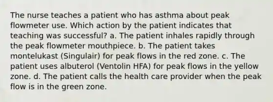 The nurse teaches a patient who has asthma about peak flowmeter use. Which action by the patient indicates that teaching was successful? a. The patient inhales rapidly through the peak flowmeter mouthpiece. b. The patient takes montelukast (Singulair) for peak flows in the red zone. c. The patient uses albuterol (Ventolin HFA) for peak flows in the yellow zone. d. The patient calls the health care provider when the peak flow is in the green zone.