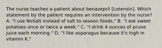 The nurse teaches a patient about benazepril [Lotensin]. Which statement by the patient requires an intervention by the nurse? A. "I use NoSalt instead of salt to season foods." B. "I eat sweet potatoes once or twice a week." C. "I drink 4 ounces of prune juice each morning." D. "I like asparagus because it's high in vitamin K."