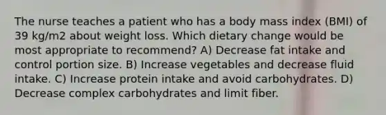 The nurse teaches a patient who has a body mass index (BMI) of 39 kg/m2 about weight loss. Which dietary change would be most appropriate to recommend? A) Decrease fat intake and control portion size. B) Increase vegetables and decrease fluid intake. C) Increase protein intake and avoid carbohydrates. D) Decrease complex carbohydrates and limit fiber.