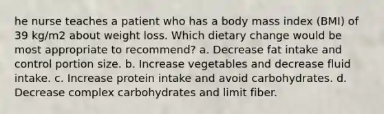 he nurse teaches a patient who has a body mass index (BMI) of 39 kg/m2 about weight loss. Which dietary change would be most appropriate to recommend? a. Decrease fat intake and control portion size. b. Increase vegetables and decrease fluid intake. c. Increase protein intake and avoid carbohydrates. d. Decrease complex carbohydrates and limit fiber.