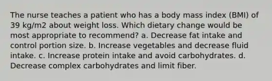 The nurse teaches a patient who has a body mass index (BMI) of 39 kg/m2 about weight loss. Which dietary change would be most appropriate to recommend? a. Decrease fat intake and control portion size. b. Increase vegetables and decrease fluid intake. c. Increase protein intake and avoid carbohydrates. d. Decrease complex carbohydrates and limit fiber.