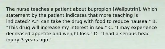 The nurse teaches a patient about bupropion [Wellbutrin]. Which statement by the patient indicates that more teaching is indicated? A."I can take the drug with food to reduce nausea." B. "This drug will increase my interest in sex." C. "I may experience decreased appetite and weight loss." D. "I had a serious head injury 3 years ago."