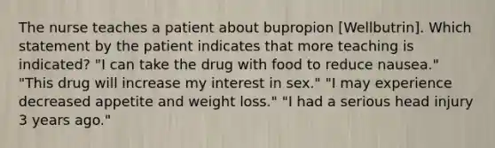 The nurse teaches a patient about bupropion [Wellbutrin]. Which statement by the patient indicates that more teaching is indicated? "I can take the drug with food to reduce nausea." "This drug will increase my interest in sex." "I may experience decreased appetite and weight loss." "I had a serious head injury 3 years ago."