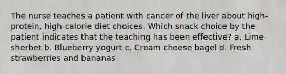 The nurse teaches a patient with cancer of the liver about high-protein, high-calorie diet choices. Which snack choice by the patient indicates that the teaching has been effective? a. Lime sherbet b. Blueberry yogurt c. Cream cheese bagel d. Fresh strawberries and bananas